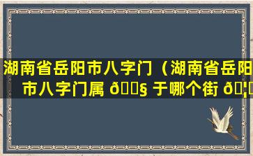 湖南省岳阳市八字门（湖南省岳阳市八字门属 🐧 于哪个街 🦋 道）